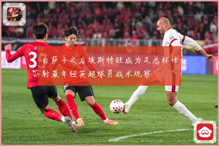 自萨卡之后埃斯特旺成为足总杯传射最年轻英超球员战术观察