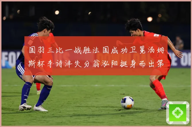 国羽三比一战胜法国成功卫冕汤姆斯杯李诗沣失分翁泓阳挺身而出第成长观察