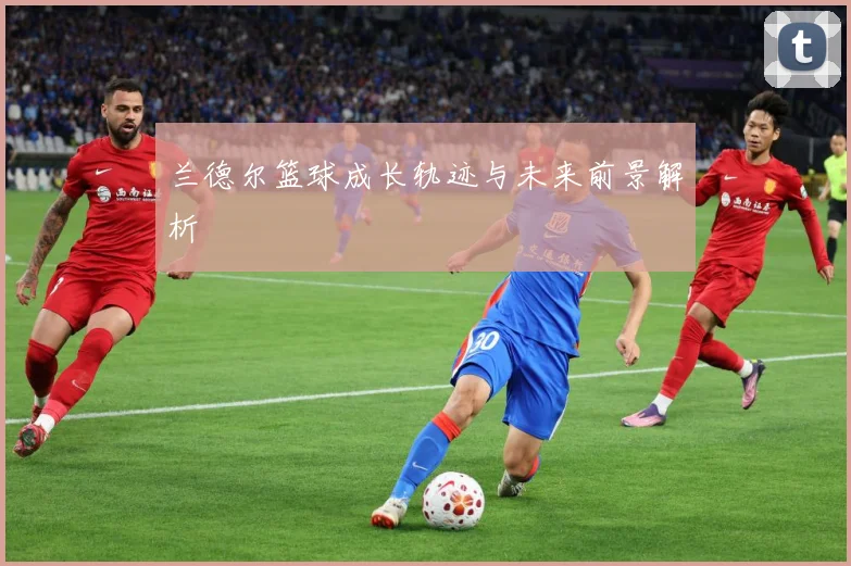 兰德尔篮球成长轨迹与未来前景解析