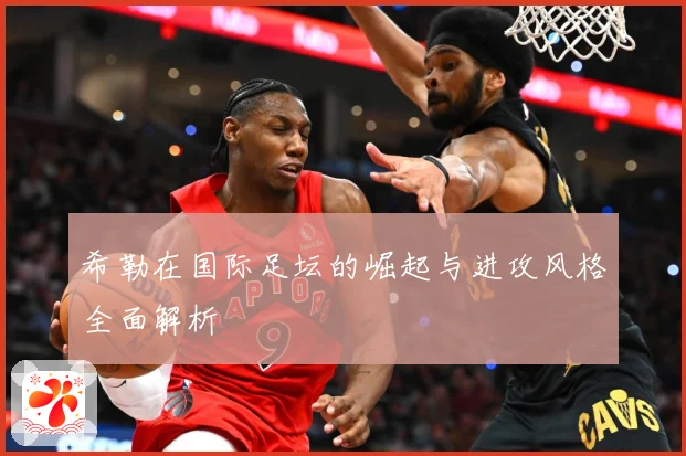 希勒在国际足坛的崛起与进攻风格全面解析