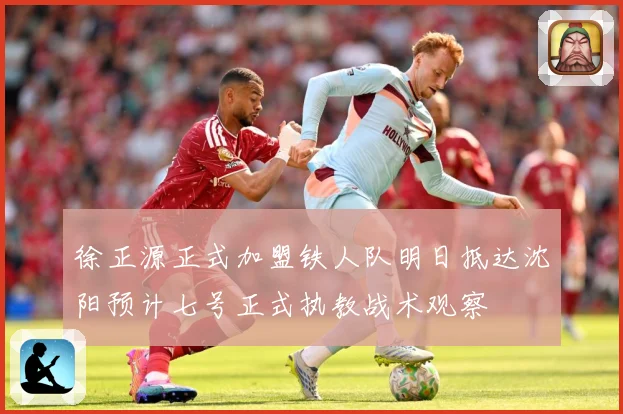 徐正源正式加盟铁人队明日抵达沈阳预计七号正式执教战术观察