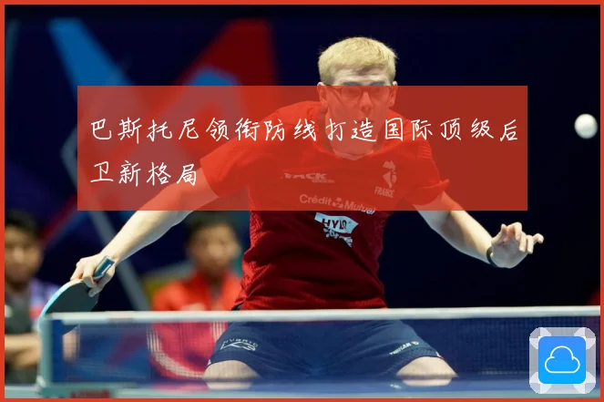 巴斯托尼领衔防线打造国际顶级后卫新格局