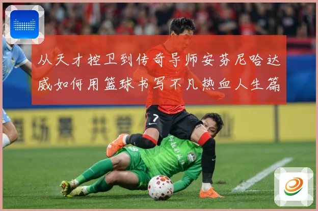 从天才控卫到传奇导师安芬尼哈达威如何用篮球书写不凡热血人生篇章